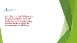 Resistors:
 A resistor is an electrical component
that limits or regulates the flow of
electrical current in an electronic
circuit. Resistors can also be used to
provide a specific voltage for an
active device such as a transistor .
 