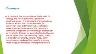 Tranisters:
 A transistor is a semiconductor device used to
amplify and switch electronic signals and
electrical power . It is composed of semiconductor
material with at least three terminals for
connection to an external circuit. A voltage or
current applied to one pair of the transistor's
terminals changes the current through another pair
of terminals. Because the controlled (output) power
can be higher than the controlling (input) power,
a transistor can amplify a signal. Today, some
transistors are packaged individually, but many
more are found embedded in integrated circuits .
 