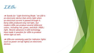 LEDs:
 Stands for "Light-Emitting Diode." An LED is
an electronic device that emits light when
an electrical current is passed through it.
Early LEDs produced only red light, but
modern LEDs can produce several different
colors, including red, green, and blue ( RGB )
light. Recent advances in LED technology
have made it possible for LEDs to produce
white light as well.
 LEDs are commonly used for indicator lights
(such as power on/off lights) on electronic
devices
 