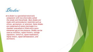 Diodes:
 A diode is a specialized electronic
component with two electrodes called
the anode and thecathode. Most diodes are
made with semiconductor materials such as
silicon, germanium, or selenium. Some diodes
are comprised of metal electrodes in a
chamber evacuated or filled with a pure
elemental gas at low pressure. Diodes can be
used as rectifiers, signal limiters, voltage
regulators, switch es, signal modulators,
Signal mixers, signal demodulators, and
oscillators.
 