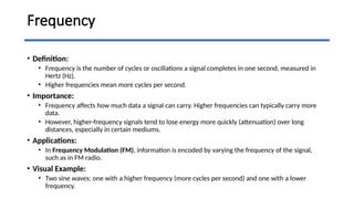 Frequency
• Definition:
• Frequency is the number of cycles or oscillations a signal completes in one second, measured in
Hertz (Hz).
• Higher frequencies mean more cycles per second.
• Importance:
• Frequency affects how much data a signal can carry. Higher frequencies can typically carry more
data.
• However, higher-frequency signals tend to lose energy more quickly (attenuation) over long
distances, especially in certain mediums.
• Applications:
• In Frequency Modulation (FM), information is encoded by varying the frequency of the signal,
such as in FM radio.
• Visual Example:
• Two sine waves: one with a higher frequency (more cycles per second) and one with a lower
frequency.
 