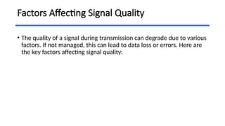 Factors Affecting Signal Quality
• The quality of a signal during transmission can degrade due to various
factors. If not managed, this can lead to data loss or errors. Here are
the key factors affecting signal quality:
 