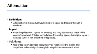 Attenuation
• Definition:
• Attenuation is the gradual weakening of a signal as it travels through a
medium.
• Impact:
• Over long distances, signals lose energy and may become too weak to be
properly received. This is especially true for analog signals, but digital signals
can also suffer if not amplified or repeated.
• Solutions:
• Use of repeaters (devices that amplify or regenerate the signal) and
amplifiers to boost signal strength in long-distance communication.
 