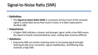 Signal-to-Noise Ratio (SNR)
• Definition:
• The Signal-to-Noise Ratio (SNR) is a measure of how much of the received
signal is useful data versus how much is noise. It is often expressed in
decibels (dB).
• Importance:
• A higher SNR indicates a clearer and stronger signal, while a low SNR means
the signal is heavily contaminated by noise, making data recovery difficult.
• Solutions:
• Improving SNR can involve reducing noise or increasing signal strength.
Techniques like error correction, signal amplification, and filtering help
maintain a high SNR.
 