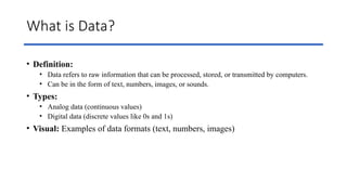 What is Data?
• Definition:
• Data refers to raw information that can be processed, stored, or transmitted by computers.
• Can be in the form of text, numbers, images, or sounds.
• Types:
• Analog data (continuous values)
• Digital data (discrete values like 0s and 1s)
• Visual: Examples of data formats (text, numbers, images)
 