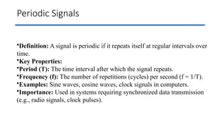Periodic Signals
•Definition: A signal is periodic if it repeats itself at regular intervals over
time.
•Key Properties:
•Period (T): The time interval after which the signal repeats.
•Frequency (f): The number of repetitions (cycles) per second (f = 1/T).
•Examples: Sine waves, cosine waves, clock signals in computers.
•Importance: Used in systems requiring synchronized data transmission
(e.g., radio signals, clock pulses).
 