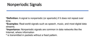 Nonperiodic Signals
•Definition: A signal is nonperiodic (or aperiodic) if it does not repeat over
time.
•Examples: Real-world signals such as speech, music, and most digital data
streams.
•Importance: Nonperiodic signals are common in data networks like the
Internet, where information
• is transmitted in packets without a fixed pattern.
 