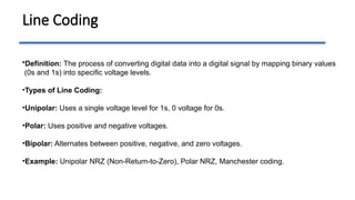 Line Coding
•Definition: The process of converting digital data into a digital signal by mapping binary values
(0s and 1s) into specific voltage levels.
•Types of Line Coding:
•Unipolar: Uses a single voltage level for 1s, 0 voltage for 0s.
•Polar: Uses positive and negative voltages.
•Bipolar: Alternates between positive, negative, and zero voltages.
•Example: Unipolar NRZ (Non-Return-to-Zero), Polar NRZ, Manchester coding.
 