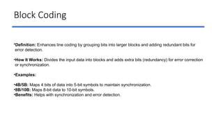 Block Coding
•Definition: Enhances line coding by grouping bits into larger blocks and adding redundant bits for
error detection.
•How It Works: Divides the input data into blocks and adds extra bits (redundancy) for error correction
or synchronization.
•Examples:
•4B/5B: Maps 4 bits of data into 5-bit symbols to maintain synchronization.
•8B/10B: Maps 8-bit data to 10-bit symbols.
•Benefits: Helps with synchronization and error detection.
 