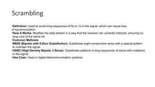 Scrambling
•Definition: Used to avoid long sequences of 0s or 1s in the signal, which can cause loss
of synchronization.
•How It Works: Modifies the data stream in a way that the receiver can correctly interpret, ensuring no
long runs of the same bit.
•Common Methods:
•B8ZS (Bipolar with 8-Zero Substitution): Substitutes eight consecutive zeros with a special pattern
to maintain the signal.
•HDB3 (High-Density Bipolar 3 Zeros): Substitutes patterns in long sequences of zeros with violations
in the signal.
•Use Case: Used in digital telecommunication systems.
 