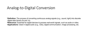 Analog-to-Digital Conversion
•Definition: The process of converting continuous analog signals (e.g., sound, light) into discrete
digital data (binary 0s and 1s).
•Relevance: Essential for digital devices to process real-world signals, such as audio or video.
•Applications: Used in digital audio (e.g., CDs), digital communication, image processing, etc.
 
