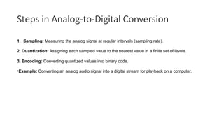 Steps in Analog-to-Digital Conversion
1. Sampling: Measuring the analog signal at regular intervals (sampling rate).
2. Quantization: Assigning each sampled value to the nearest value in a finite set of levels.
3. Encoding: Converting quantized values into binary code.
•Example: Converting an analog audio signal into a digital stream for playback on a computer.
 