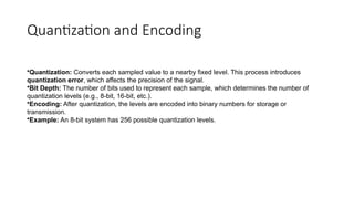 Quantization and Encoding
•Quantization: Converts each sampled value to a nearby fixed level. This process introduces
quantization error, which affects the precision of the signal.
•Bit Depth: The number of bits used to represent each sample, which determines the number of
quantization levels (e.g., 8-bit, 16-bit, etc.).
•Encoding: After quantization, the levels are encoded into binary numbers for storage or
transmission.
•Example: An 8-bit system has 256 possible quantization levels.
 