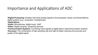 Importance and Applications of ADC
•Digital Processing: Enables real-world analog signals to be processed, stored, and transmitted by
digital systems (e.g., computers, smartphones).
•Applications:
•Audio: Microphones, digital music, VoIP.
•Video: Digital cameras, streaming services.
•Communication Systems: Converting voice signals to digital data in telecommunication systems.
•Accuracy: The combination of high sampling rate and high bit depth improves the accuracy and
quality of the digital signal.
 