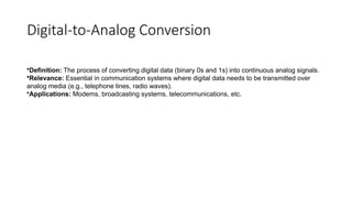 Digital-to-Analog Conversion
•Definition: The process of converting digital data (binary 0s and 1s) into continuous analog signals.
•Relevance: Essential in communication systems where digital data needs to be transmitted over
analog media (e.g., telephone lines, radio waves).
•Applications: Modems, broadcasting systems, telecommunications, etc.
 