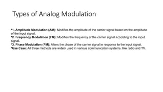 Types of Analog Modulation
•1. Amplitude Modulation (AM): Modifies the amplitude of the carrier signal based on the amplitude
of the input signal.
•2. Frequency Modulation (FM): Modifies the frequency of the carrier signal according to the input
signal.
•3. Phase Modulation (PM): Alters the phase of the carrier signal in response to the input signal.
•Use Case: All three methods are widely used in various communication systems, like radio and TV.
 