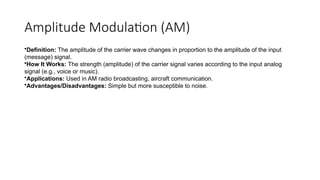 Amplitude Modulation (AM)
•Definition: The amplitude of the carrier wave changes in proportion to the amplitude of the input
(message) signal.
•How It Works: The strength (amplitude) of the carrier signal varies according to the input analog
signal (e.g., voice or music).
•Applications: Used in AM radio broadcasting, aircraft communication.
•Advantages/Disadvantages: Simple but more susceptible to noise.
 