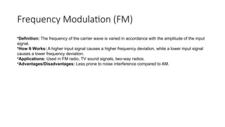 Frequency Modulation (FM)
•Definition: The frequency of the carrier wave is varied in accordance with the amplitude of the input
signal.
•How It Works: A higher input signal causes a higher frequency deviation, while a lower input signal
causes a lower frequency deviation.
•Applications: Used in FM radio, TV sound signals, two-way radios.
•Advantages/Disadvantages: Less prone to noise interference compared to AM.
 