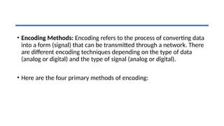 • Encoding Methods: Encoding refers to the process of converting data
into a form (signal) that can be transmitted through a network. There
are different encoding techniques depending on the type of data
(analog or digital) and the type of signal (analog or digital).
• Here are the four primary methods of encoding:
 