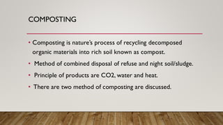 COMPOSTING
• Composting is nature’s process of recycling decomposed
organic materials into rich soil known as compost.
• Method of combined disposal of refuse and night soil/sludge.
• Principle of products are CO2, water and heat.
• There are two method of composting are discussed.
 