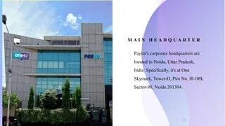 M A I N H E A D Q U A R T E R
o Paytm's corporate headquarters are
located in Noida, Uttar Pradesh,
India. Specifically, it's at One
Skymark, Tower-D, Plot No. H-10B,
Sector-98, Noida 201304.
11
 