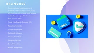 B R A N C H E S
o Paytm established a joint venture with
SoftBank and Yahoo! Japan, called PayPay
Corporation, to offer services in the Japanese
market. Paytm's major office locations across
India are given below
o Noida, Uttar Pradesh (Corporate HQ)
o Bengaluru, Karnataka
o Mumbai, Maharashtra
o Hyderabad, Telangana
o Chennai, Tamil Nadu
o Gurugram, Haryana
o Pune, Maharashtra
o Kolkata, West Bengal
 