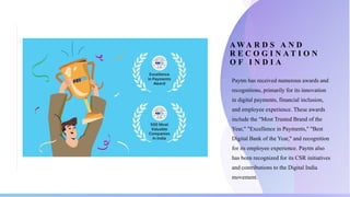 A W A R D S A N D
R E C O G I N A T I O N
O F I N D I A
o Paytm has received numerous awards and
recognitions, primarily for its innovation
in digital payments, financial inclusion,
and employee experience. These awards
include the "Most Trusted Brand of the
Year," "Excellence in Payments," "Best
Digital Bank of the Year," and recognition
for its employee experience. Paytm also
has been recognized for its CSR initiatives
and contributions to the Digital India
movement.
 