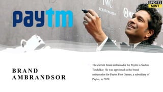B R A N D
A M B R A N D S O R
o The current brand ambassador for Paytm is Sachin
Tendulkar. He was appointed as the brand
ambassador for Paytm First Games, a subsidiary of
Paytm, in 2020.
 