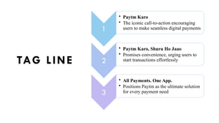 TAG LINE
1
• Paytm Karo
• The iconic call-to-action encouraging
users to make seamless digital payments
2
• Paytm Karo, Shuru Ho Jaao
• Promises convenience, urging users to
start transactions effortlessly
3
• All Payments. One App.
• Positions Paytm as the ultimate solution
for every payment need
 