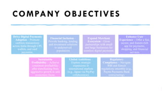COMPANY OBJECTIVES
Drive Digital Payments
Adoption – Promote
cashless transactions
across India through UPI,
wallets, and card
payments.
Financial Inclusion –
Provide banking, lending,
and investment solutions
to underserved
populations
Expand Merchant
Ecosystem – Grow
partnerships with small
and large businesses for
seamless digital payments.
Enhance User
Experience – Offer a fast,
secure, and feature-rich
app for payments,
shopping, and financial
services
Sustainable
Profitability – Achieve
consistent profitability
after transitioning from
aggressive growth to unit
economics focus.
Global Ambitions –
Explore strategic
expansions in
international markets
(e.g., Japan via PayPay
collaboration).
Regulatory
Compliance – Navigate
RBI and fintech
regulations smoothly (e.g.,
Paytm Payments Bank
restructuring).
 