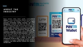 A B O U T T H E
I N D U S T R Y
Paytm operates within India's rapidly evolving fintech
industry, a sector revolutionizing financial services through
digital innovation. The company is a key player in digital
payments, neo-banking, lending, insurance, and wealth
management, competing with giants like PhonePe, Google
Pay, and emerging super-apps like Jio Financial Services. The
industry is witnessing explosive growth, driven by UPI (14+
billion monthly transactions), government-backed digital
inclusion initiatives, and AI-powered financial solutions.
However, it also faces challenges such as tightening RBI
regulations, profitability pressures, and intense competition.
Paytm holds a 15% share in UPI transactions, supported by
its vast merchant network (35M+) and diversified revenue
streams (loans, subscriptions, ads). Looking ahead, the fintech
sector is projected to reach $1 trillion in assets under
management (AUM) by 2030, with Paytm aiming to solidify
its position by focusing on high-margin services, AI-driven
compliance, and offline payment solutions like Soundbox
and QR codes.
 
