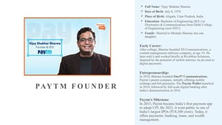 PAY T M F O U N D E R
 Full Name: Vijay Shekhar Sharma
 Date of Birth: July 8, 1978
 Place of Birth: Aligarh, Uttar Pradesh, India
 Education: Bachelor of Engineering (B.E.) in
Electronics & Communications from Delhi College
of Engineering (now DTU)
 Family: Married to Mridula Sharma; has one
daughter.
Early Career:
After college, Sharma founded XS Communications, a
content management software company, at age 19. He
later sold it and worked briefly at RiverRun Solutions.
Inspired by the potential of mobile internet, he pivoted to
digital payments.
Entrepreneurship:
In 2010, Sharma founded One97 Communications,
Paytm’s parent company, initially offering mobile
recharge and bill payments. The Paytm Wallet launched
in 2014, followed by full-scale digital banking after
India’s demonetization in 2016.
Paytm’s Milestone:
In 2015, Paytm became India’s first payment app
to adopt UPI. By 2021, it went public in one of
India’s largest IPOs ( 18,300 crore). Today, it
₹
offers payments, banking, loans, and wealth
management.
 