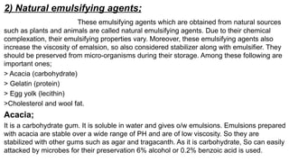 2) Natural emulsifying agents;
These emulsifying agents which are obtained from natural sources
such as plants and animals are called natural emulsifying agents. Due to their chemical
complexation, their emulsifying properties vary. Moreover, these emulsifying agents also
increase the viscosity of emalsion, so also considered stabilizer along with emulsifier. They
should be preserved from micro-organisms during their storage. Among these following are
important ones;
> Acacia (carbohydrate)
> Gelatin (protein)
> Egg yolk (lecithin)
>Cholesterol and wool fat.
Acacia;
It is a carbohydrate gum. It is soluble in water and gives o/w emulsions. Emulsions prepared
with acacia are stable over a wide range of PH and are of low viscosity. So they are
stabilized with other gums such as agar and tragacanth. As it is carbohydrate, So can easily
attacked by microbes for their preservation 6% alcohol or 0.2% benzoic acid is used.
 
