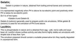 Gelatin;
Gelatin is protein in nature, obtained from boiling animal bones and connective
tissues.
It is represented negatively when PH is above its iso-electric point and positively when
PH is below its iso-electric point.
So it is of two types:
>Gelatin A and Gelatin B.
Gelatin A (cationic) generally used to prepare acidic o/w emulsions. While gelatin B
(anionic) is used for w/o emulsion of PH 8 and above.
Lecithin;
This is phospholipids in nature and is obtained from egg - yolk, nerve cells and soya
bean oil. Lecithin shows surface activity and also forms highly stable w/o emulsions with
droplet size of less than 1µm.
The emulsion prepared should contain a suitable preservative b/c they rapidly degraded
in unpreserved form.
 