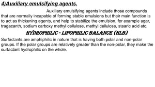 4)Auxiliary emulsifying agents.
Auxiliary emulsifying agents include those compounds
that are normally incapable of forming stable emulsions but their main function is
to act as thickening agents, and help to stabilize the emulsion, for example agar,
tragacanth, sodium carboxy methyl cellulose, methyl cellulose, stearic acid etc.
HYDROPHILIC - LIPOPHILIC BALANCE (HLB)
Surfactants are amphiphilic in nature that is having both polar and non-polar
groups. If the polar groups are relatively greater than the non-polar, they make the
surfactant hydrophilic on the whole.
 