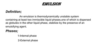 Emulsion
Definition;
An emulsion is thermodynamically unstable system
containing at least two immiscible liquid phases,one of which is dispersed
as globules in the other liquid phase, stabilize by the presence of an
emulsifying agent.
Phases;
1-Internal phase
2-External phase
 