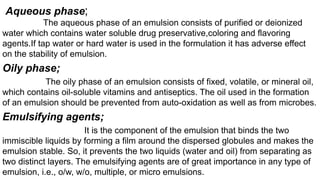 Aqueous phase;
The aqueous phase of an emulsion consists of purified or deionized
water which contains water soluble drug preservative,coloring and flavoring
agents.If tap water or hard water is used in the formulation it has adverse effect
on the stability of emulsion.
Oily phase;
The oily phase of an emulsion consists of fixed, volatile, or mineral oil,
which contains oil-soluble vitamins and antiseptics. The oil used in the formation
of an emulsion should be prevented from auto-oxidation as well as from microbes.
Emulsifying agents;
It is the component of the emulsion that binds the two
immiscible liquids by forming a film around the dispersed globules and makes the
emulsion stable. So, it prevents the two liquids (water and oil) from separating as
two distinct layers. The emulsifying agents are of great importance in any type of
emulsion, i.e., o/w, w/o, multiple, or micro emulsions.
 
