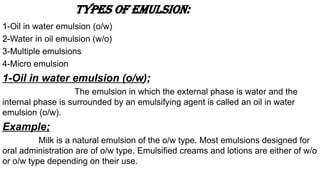 Types of emulsion:
1-Oil in water emulsion (o/w)
2-Water in oil emulsion (w/o)
3-Multiple emulsions
4-Micro emulsion
1-Oil in water emulsion (o/w);
The emulsion in which the external phase is water and the
internal phase is surrounded by an emulsifying agent is called an oil in water
emulsion (o/w).
Example;
Milk is a natural emulsion of the o/w type. Most emulsions designed for
oral administration are of o/w type. Emulsified creams and lotions are either of w/o
or o/w type depending on their use.
 