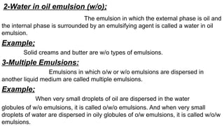 2-Water in oil emulsion (w/o);
The emulsion in which the external phase is oil and
the internal phase is surrounded by an emulsifying agent is called a water in oil
emulsion.
Example;
Solid creams and butter are w/o types of emulsions.
3-Multiple Emulsions:
Emulsions in which o/w or w/o emulsions are dispersed in
another liquid medium are called multiple emulsions.
Example;
When very small droplets of oil are dispersed in the water
globules of w/o emulsions, it is called o/w/o emulsions. And when very small
droplets of water are dispersed in oily globules of o/w emulsions, it is called w/o/w
emulsions.
 
