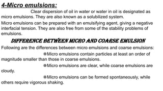 4-Micro emulsions:
Clear dispersion of oil in water or water in oil is designated as
micro emulsions. They are also known as a solubilized system.
Micro emulsions can be prepared with an emulsifying agent, giving a negative
interfacial tension. They are also free from some of the stability problems of
emulsions.
Difference between micro and coarse emulsion
Following are the differences between micro emulsions and coarse emulsions:
❋Micro emulsions contain particles at least an order of
magnitude smaller than those in coarse emulsions.
❋Micro emulsions are clear, while coarse emulsions are
cloudy.
❋Micro emulsions can be formed spontaneously, while
others require vigorous shaking.
 