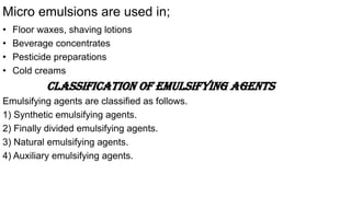 Micro emulsions are used in;
• Floor waxes, shaving lotions
• Beverage concentrates
• Pesticide preparations
• Cold creams
Classification of emulsifying agents
Emulsifying agents are classified as follows.
1) Synthetic emulsifying agents.
2) Finally divided emulsifying agents.
3) Natural emulsifying agents.
4) Auxiliary emulsifying agents.
 