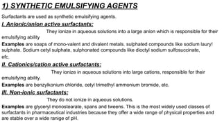 1) SYNTHETIC EMULSIFYING AGENTS
Surfactants are used as synthetic emulsifying agents.
I. Anionic/anion active surfactants:
They ionize in aqueous solutions into a large anion which is responsible for their
emulsifying ability
Examples are soaps of mono-valent and divalent metals. sulphated compounds like sodium laury!
sulphate. Sodium cetyl sulphate, sulphonated compounds like dioctyl sodium sulfosuccinate,
efc.
II. Cationics/cation active surfactants:
They ionize in aqueous solutions into large cations, responsible for their
emulsifying ability.
Examples are benzylkonium chloride, cetyl trimethyl ammonium bromide, etc.
III. Non-ionic surfactants:
They do not ionize in aqueous solutions.
Examples are glyceryl monostearate, spans and tweens. This is the most widely used classes of
surfactants in pharmaceutical industries because they offer a wide range of physical properties and
are stable over a wide ranige of pH.
 