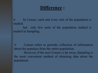 Difference :

In Census, each and every unit of the population is
studied.
but only few units of the population studied is
studied in Sampling.


Census refers to periodic collection of information
about the populace from the entire population.
However, if the next Census is far away, Sampling is
the most convenient method of obtaining data about the
population.

 