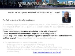 The Path to Mastery Using Serious Games
In developing my graduate course on Serious Games at DePaul University, I conducted a
year-long study on some of the questions to be addressed by this new mode of learning and
assessments:
Can we encourage adults to experience failure in the spirit of learning?
Can we build reflection and feedback loops into the learning process?
Can we help adults further develop their capacities for social interaction and collaborative
problem-solving? This session will address these questions and more.
At the end of this session, participants will be able to
-Encourage adults to experience failure in the spirit of learning
-Build reflection and immediate feedback loops into the learning process
-Help adults to further develop their capacities for social interaction and collaborative
problem-solving
AUGUST 18, 2015 | NORTHWESTERN UNIVERSITY CHICAGO CAMPUS
https://www.discoursellc.com/blog/
 