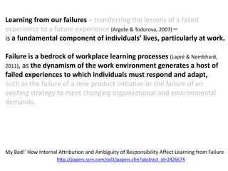 Learning from our failures – transferring the lessons of a failed
experience to a future experience (Argote & Todorova, 2007) –
is a fundamental component of individuals’ lives, particularly at work.
Failure is a bedrock of workplace learning processes (Lapré & Nembhard,
2011), as the dynamism of the work environment generates a host of
failed experiences to which individuals must respond and adapt,
such as the failure of a new product initiative or the failure of an
existing strategy to meet changing organizational and environmental
demands.
My Bad!' How Internal Attribution and Ambiguity of Responsibility Affect Learning from Failure
http://papers.ssrn.com/sol3/papers.cfm?abstract_id=2426674
 