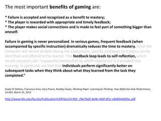 The most important benefits of gaming are:
* Failure is accepted and recognized as a benefit to mastery;
* The player is rewarded with appropriate and timely feedback;
* The player makes social connections and is made to feel part of something bigger than
oneself.
Failure in gaming is never personalized. In serious games, frequent feedback (when
accompanied by specific instruction) dramatically reduces the time to mastery. Since the
computer will record all data during the assessment, specific pathways to mastery can be
identified and offered to the learner. This feedback loop leads to self-reflection, which
recent research calls “a powerful mechanism by which experience is translated into
learning. In particular, we find that individuals perform significantly better on
subsequent tasks when they think about what they learned from the task they
completed.”
Giada Di Stefano, Francesca Gino, Gary Pisano, Bradley Staats, Working Paper: Learning by Thinking: How Reflection Aids Performance,
14-093, March 25, 2014
http://www.hbs.edu/faculty/Publication%20Files/14-093_cf6e76d2-8e4b-466f-bf1c-e8d694afd2bc.pdf
 
