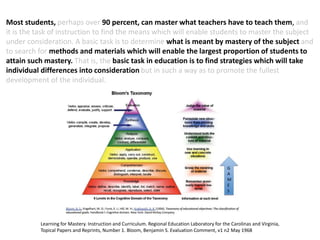 Learning for Mastery. Instruction and Curriculum. Regional Education Laboratory for the Carolinas and Virginia,
Topical Papers and Reprints, Number 1. Bloom, Benjamin S. Evaluation Comment, v1 n2 May 1968
Most students, perhaps over 90 percent, can master what teachers have to teach them, and
it is the task of instruction to find the means which will enable students to master the subject
under consideration. A basic task is to determine what is meant by mastery of the subject and
to search for methods and materials which will enable the largest proportion of students to
attain such mastery. That is, the basic task in education is to find strategies which will take
individual differences into consideration but in such a way as to promote the fullest
development of the individual.
 