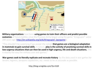 Military organizations have been using games to train their officers and predict possible
outcomes of future battles since the Prussian Army began using the game “Kriegsspiel” some
200 years ago (http://en.wikipedia.org/wiki/Kriegsspiel_(wargame)).
http://blog.scmglobe.com/?p=2169
“This shouldn’t be surprising if we accept the notion that games are a biological adaptation
in mammals to gain survival skills. In nature, play is the activity of practicing survival skills in
low-urgency situations that can then be used in high-urgency, life-and-death situations. This
is exactly the way the military uses war-games.”
War-games seek to literally replicate and recreate history. So the data used in war-games for
terrain, logistics, weapons capabilities, etc. needs to be as accurate as possible.
 