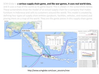 SCM Globe is a serious supply chain game, and like war-games, it uses real world data,
and it uses a map of the world as its game board. This is shown in the screenshots below.
These screenshots show the model of an actual supply chain for a company that makes
furniture in Indonesia and sells to customers around the world. This model is created by
defining four types of supply chain entities (products, facilities, vehicles, and routes) and
placing them on a map of the world. They are the game pieces in this supply chain game.
http://www.scmglobe.com/user_sessions/new
 