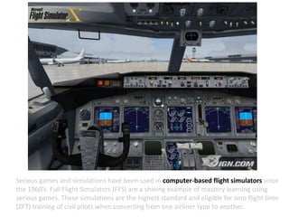 Serious games and simulations have been used in computer-based flight simulators since
the 1960’s. Full Flight Simulators (FFS) are a shining example of mastery learning using
serious games. These simulations are the highest standard and eligible for zero flight time
(ZFT) training of civil pilots when converting from one airliner type to another.
 